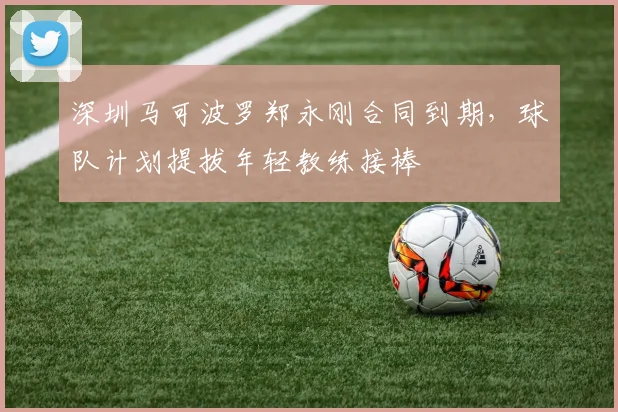 深圳马可波罗郑永刚合同到期，球队计划提拔年轻教练接棒