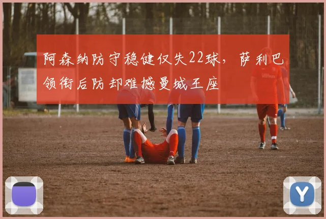 阿森纳防守稳健仅失22球，萨利巴领衔后防却难撼曼城王座