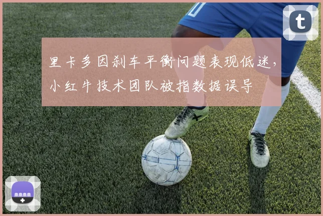 里卡多因刹车平衡问题表现低迷，小红牛技术团队被指数据误导